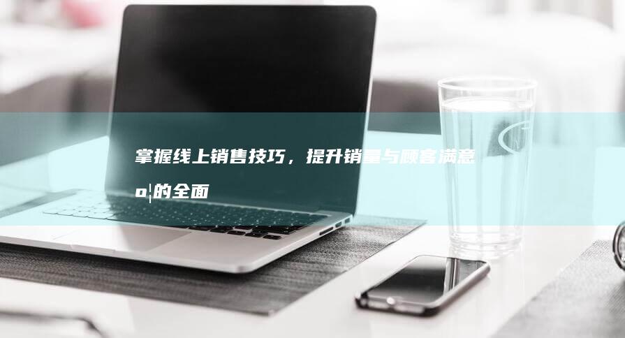 掌握线上销售技巧，提升销量与顾客满意度的全面指南